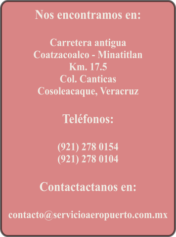 Nos encontramos en:  Carretera antigua Coatzacoalco - Minatitlan Km. 17.5 Col. Canticas Cosoleacaque, Veracruz  Telfonos:  (921) 278 0154 (921) 278 0104  Contactactanos en:  contacto@servicioaeropuerto.com.mx