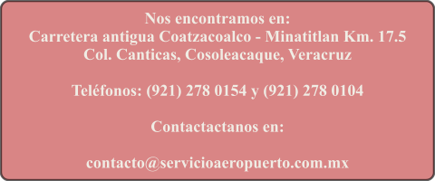 Nos encontramos en: Carretera antigua Coatzacoalco - Minatitlan Km. 17.5 Col. Canticas, Cosoleacaque, Veracruz  Telfonos: (921) 278 0154 y (921) 278 0104  Contactactanos en:  contacto@servicioaeropuerto.com.mx