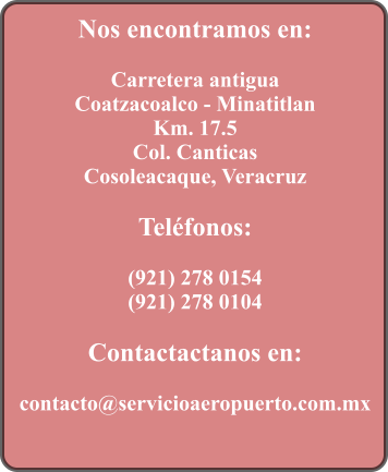 Nos encontramos en:  Carretera antigua Coatzacoalco - Minatitlan Km. 17.5 Col. Canticas Cosoleacaque, Veracruz  Telfonos:  (921) 278 0154 (921) 278 0104  Contactactanos en:  contacto@servicioaeropuerto.com.mx